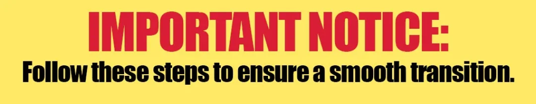 Important Notice: Follow these steps to ensure a smooth transition.